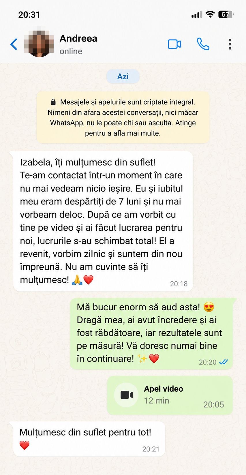 Andreea: „Izabela, îți mulțumesc din suflet! Te-am contactat într-un moment în care nu mai vedeam nicio ieșire. Eu și iubitul meu eram despărțiți de 7 luni și nu mai vorbeam deloc. După ce am vorbit cu tine pe video și ai făcut lucrarea pentru noi, lucrurile s-au schimbat total! El a revenit, vorbim zilnic și suntem din nou împreună. Nu am cuvinte să îți mulțumesc!”