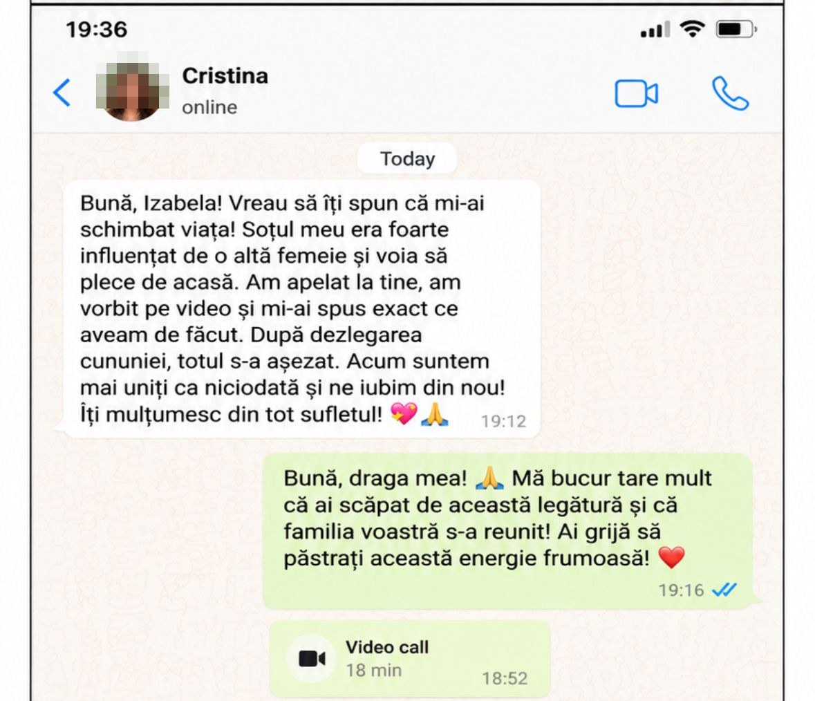 Cristina: „Bună, Izabela! Vreau să îți spun că mi-ai schimbat viața! Soțul meu era foarte influențat de o altă femeie și voia să plece de acasă. Am apelat la tine, am vorbit pe video și mi-ai spus exact ce aveam de făcut. După dezlegarea cununiei, totul s-a așezat. Acum suntem mai uniți ca niciodată și ne iubim din nou!”