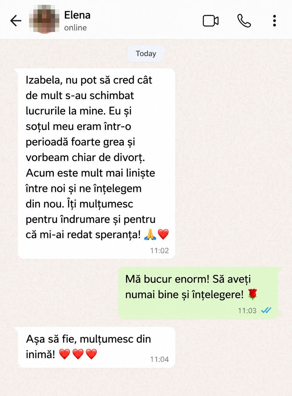Elena: „Izabela, nu pot să cred cât de mult s-au schimbat lucrurile la mine. Eu și soțul meu eram într-o perioadă foarte grea și vorbeam chiar de divorț. Acum este mult mai liniște între noi și ne înțelegem din nou. Îți mulțumesc pentru îndrumare și pentru că mi-ai redat speranța!”