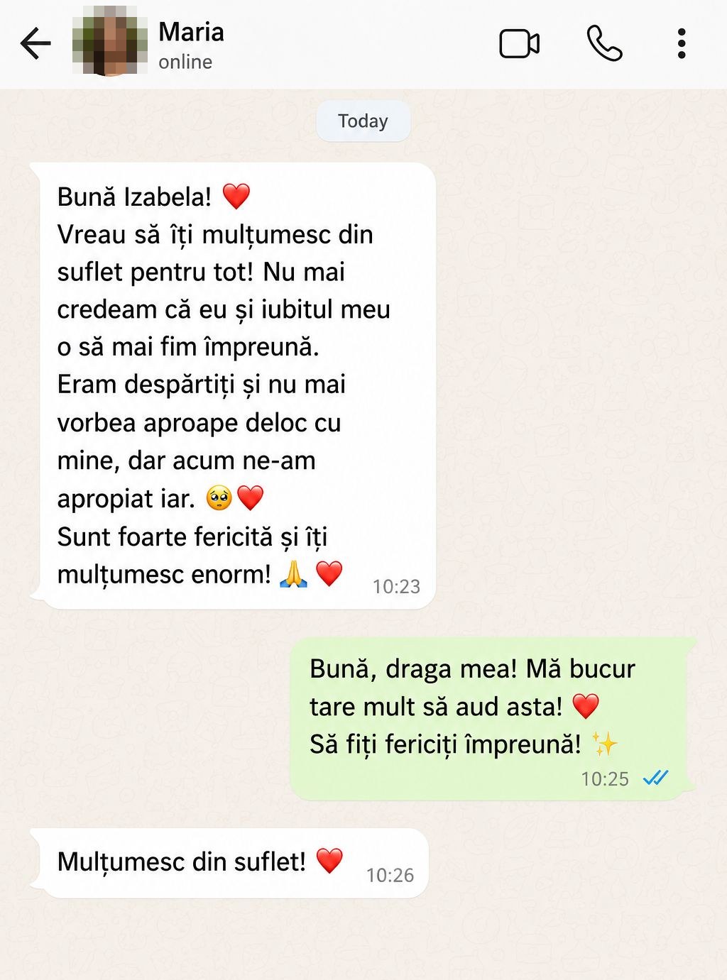 Maria: „Bună Izabela! Vreau să îți mulțumesc din suflet pentru tot! Nu mai credeam că eu și iubitul meu o să mai fim împreună. Eram despărțiți și nu mai vorbea aproape deloc cu mine, dar acum ne-am apropiat iar. Sunt foarte fericită și îți mulțumesc enorm!”